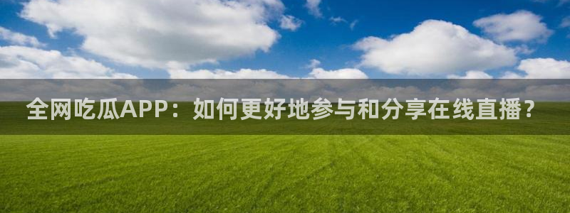 51吃瓜nanataipei:全网吃瓜APP:如何更好地参与和分享在线直播?