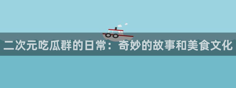51cg热门大瓜今日吃瓜:二次元吃瓜群的日常:奇妙的故事和美食文化