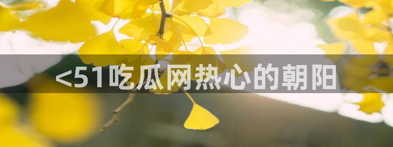 黑料:<51吃瓜网热心的朝阳